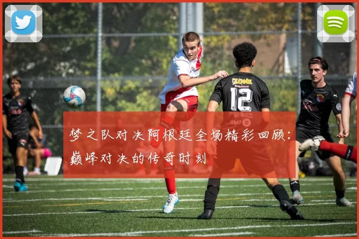梦之队对决阿根廷全场精彩回顾：巅峰对决的传奇时刻