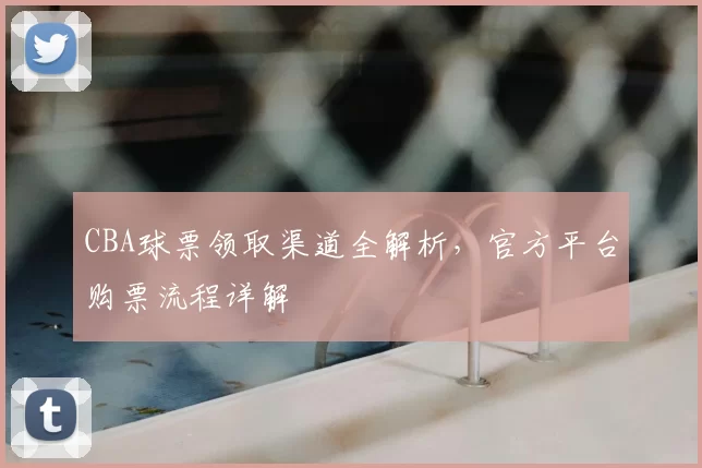 CBA球票领取渠道全解析，官方平台购票流程详解