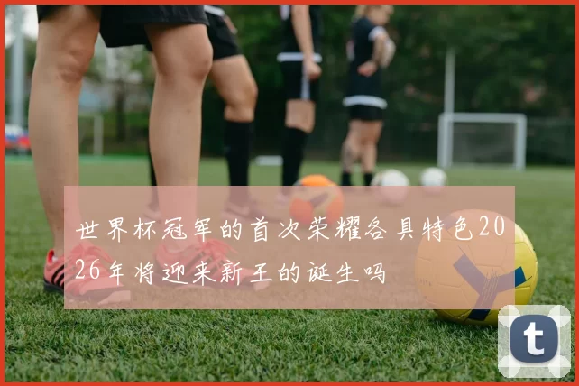 世界杯冠军的首次荣耀各具特色2026年将迎来新王的诞生吗