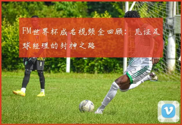 FM世界杯成名视频全回顾：见证足球经理的封神之路