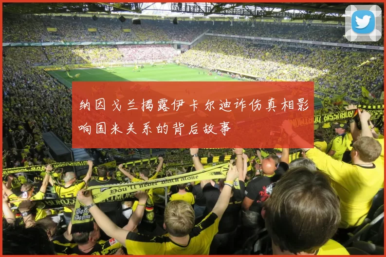 纳因戈兰揭露伊卡尔迪诈伤真相影响国米关系的背后故事