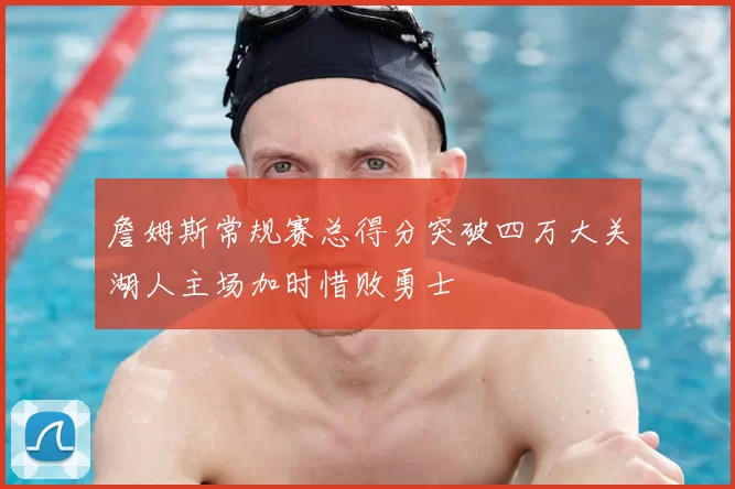 詹姆斯常规赛总得分突破四万大关湖人主场加时惜败勇士