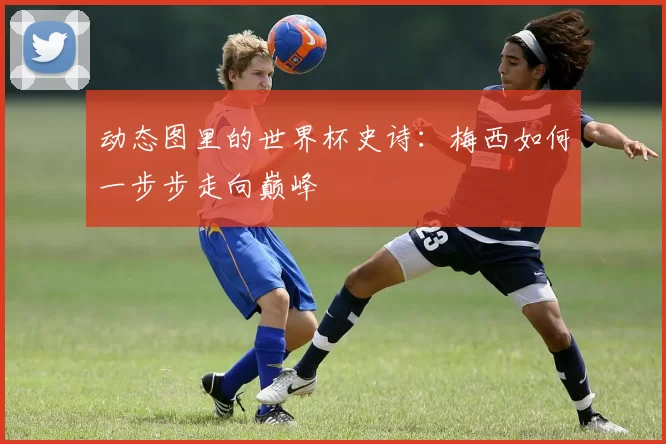 动态图里的世界杯史诗:梅西如何一步步走向巅峰