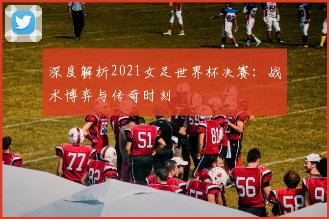 深度解析2021女足世界杯决赛:战术博弈与传奇时刻
