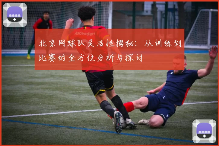 北京网球队灵活性揭秘：从训练到比赛的全方位分析与探讨