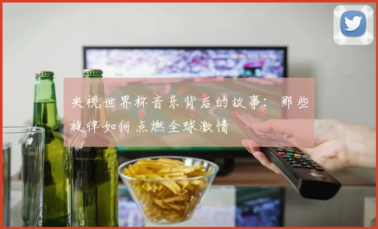 央视世界杯音乐背后的故事:那些旋律如何点燃全球激情