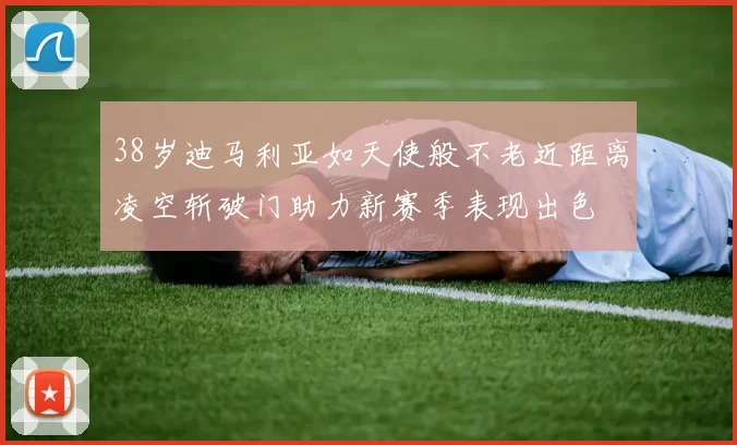 38岁迪马利亚如天使般不老近距离凌空斩破门助力新赛季表现出色