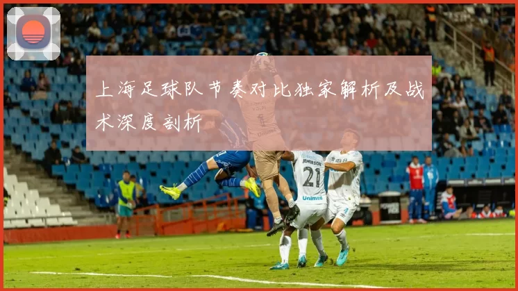 上海足球队节奏对比独家解析及战术深度剖析