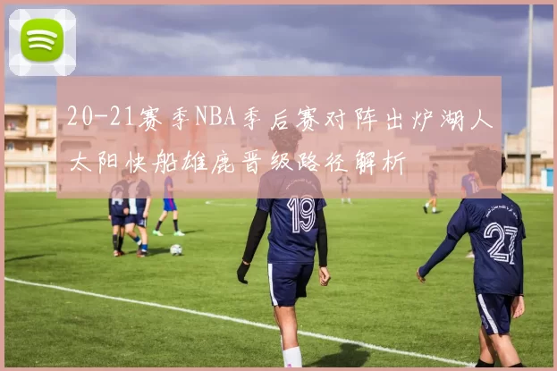 20-21赛季NBA季后赛对阵出炉湖人太阳快船雄鹿晋级路径解析