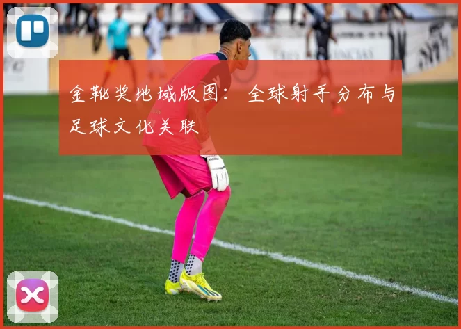 金靴奖地域版图:全球射手分布与足球文化关联