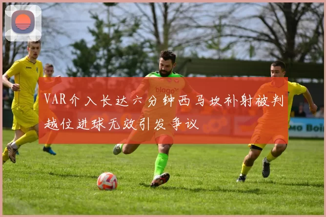 VAR介入长达六分钟西马坎补射被判越位进球无效引发争议