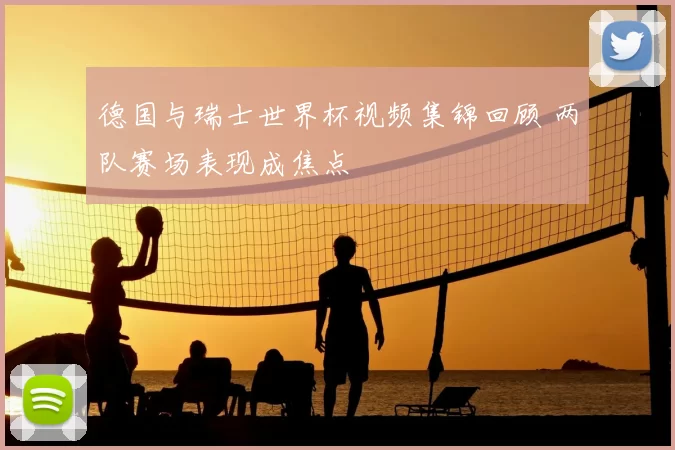 德国与瑞士世界杯视频集锦回顾 两队赛场表现成焦点