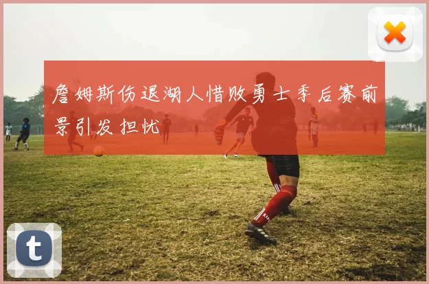 詹姆斯伤退湖人惜败勇士季后赛前景引发担忧