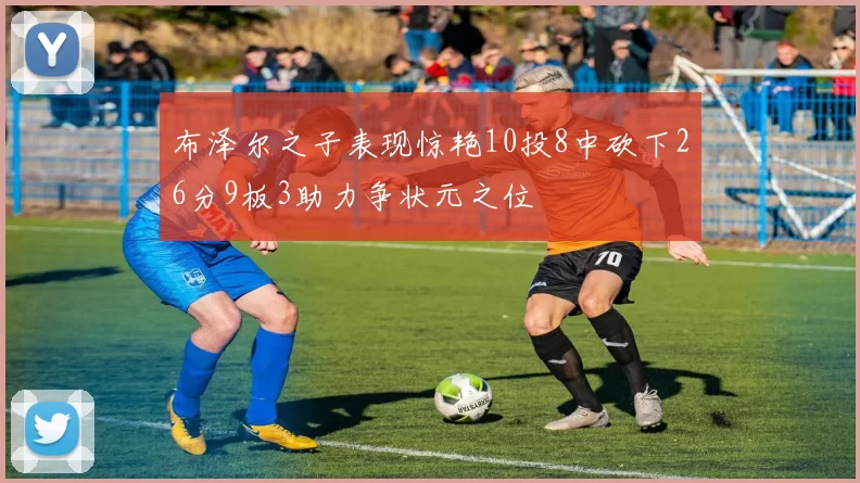 布泽尔之子表现惊艳10投8中砍下26分9板3助力争状元之位