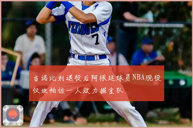 吉诺比利退役后阿根廷球员NBA现役仅坎帕佐一人效力掘金队