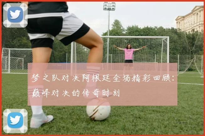 梦之队对决阿根廷全场精彩回顾：巅峰对决的传奇时刻