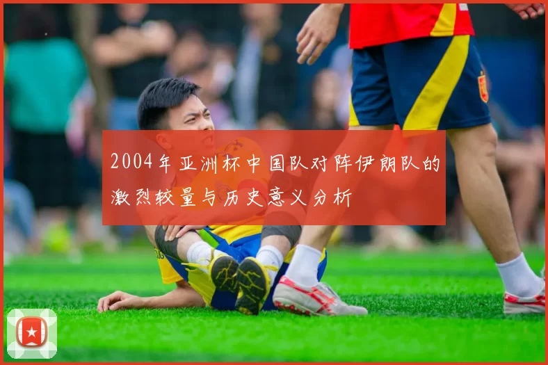 2004年亚洲杯中国队对阵伊朗队的激烈较量与历史意义分析