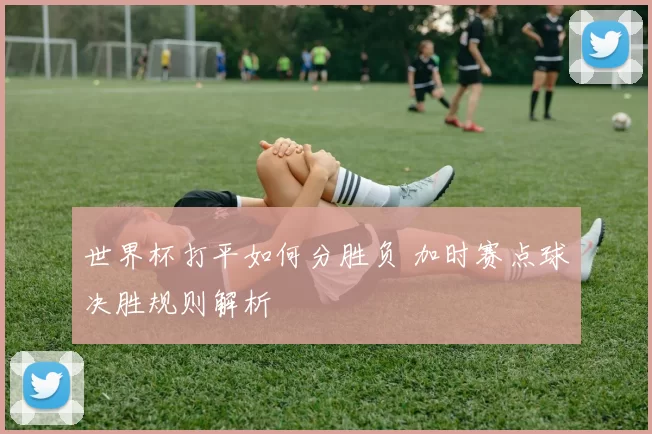 世界杯打平如何分胜负 加时赛点球决胜规则解析