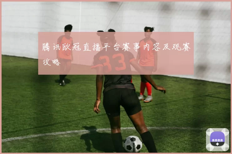 腾讯欧冠直播平台赛事内容及观赛攻略