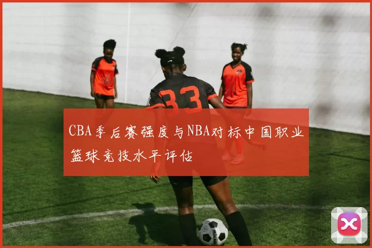 CBA季后赛强度与NBA对标中国职业篮球竞技水平评估