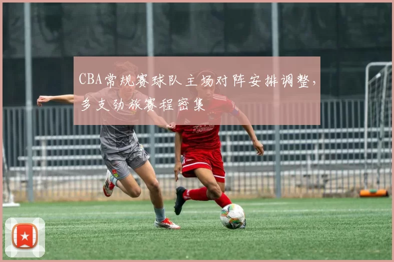 CBA常规赛球队主场对阵安排调整，多支劲旅赛程密集