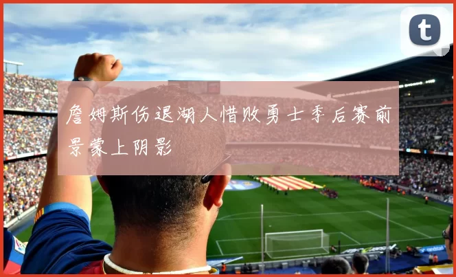 詹姆斯伤退湖人惜败勇士季后赛前景蒙上阴影