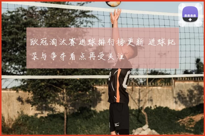 欧冠淘汰赛进球排行榜更新 进球纪录与争夺看点再受关注