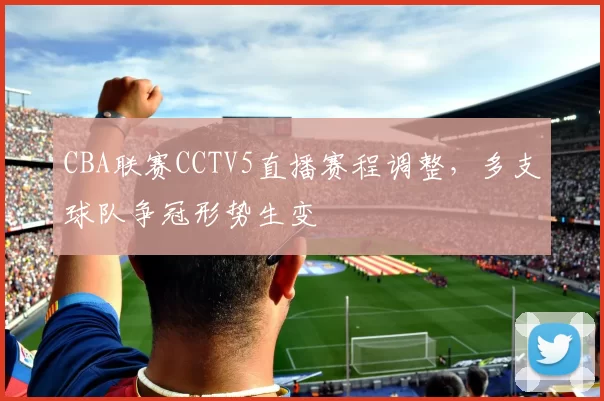 CBA联赛CCTV5直播赛程调整，多支球队争冠形势生变