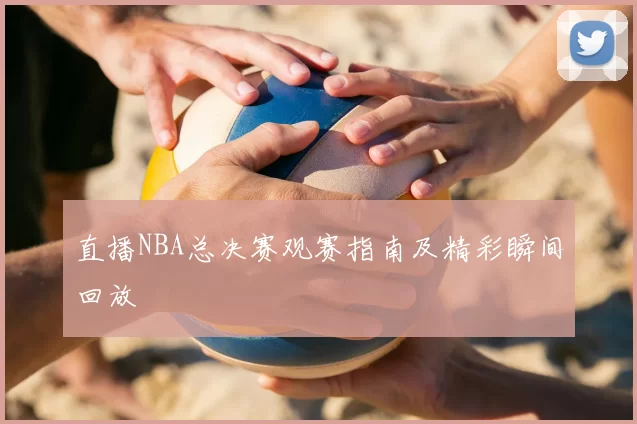 直播NBA总决赛观赛指南及精彩瞬间回放
