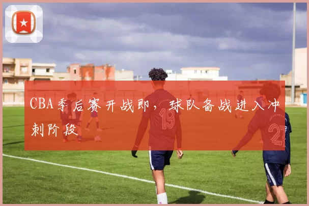 CBA季后赛开战即，球队备战进入冲刺阶段