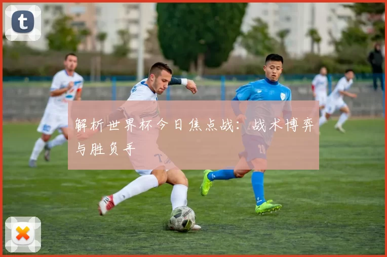 解析世界杯今日焦点战:战术博弈与胜负手