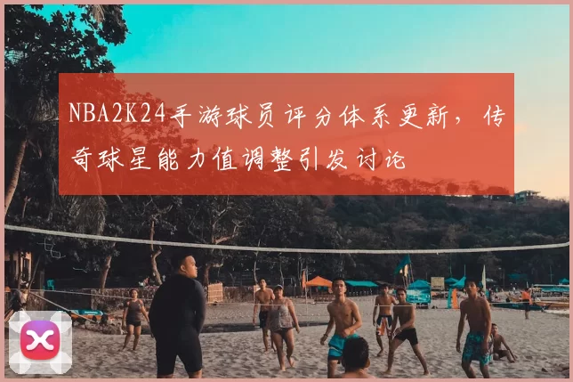 NBA2K24手游球员评分体系更新，传奇球星能力值调整引发讨论