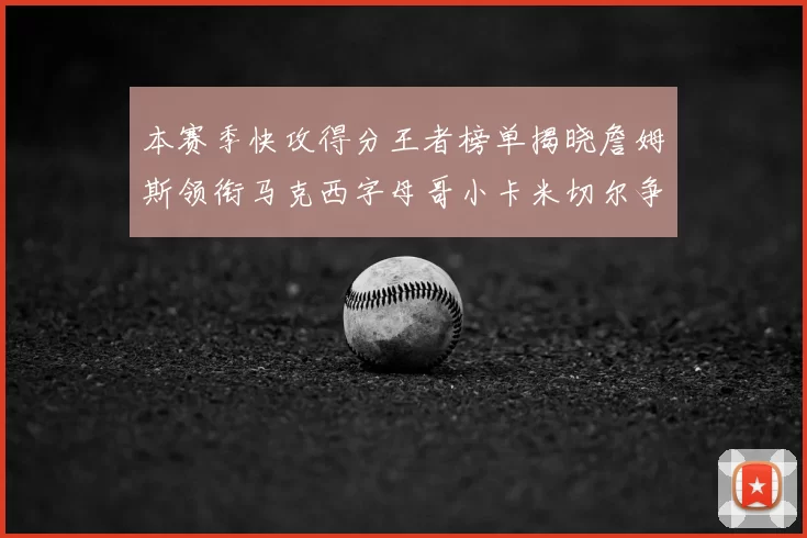 本赛季快攻得分王者榜单揭晓詹姆斯领衔马克西字母哥小卡米切尔争辉
