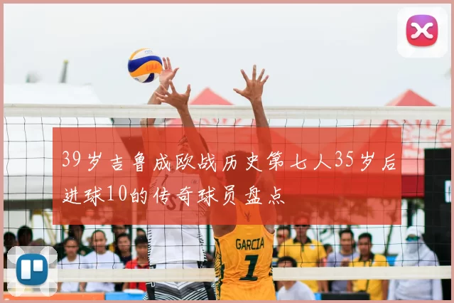 39岁吉鲁成欧战历史第七人35岁后进球10的传奇球员盘点