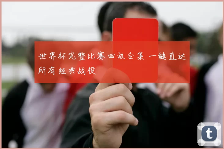 世界杯完整比赛回放合集 一键直达所有经典战役