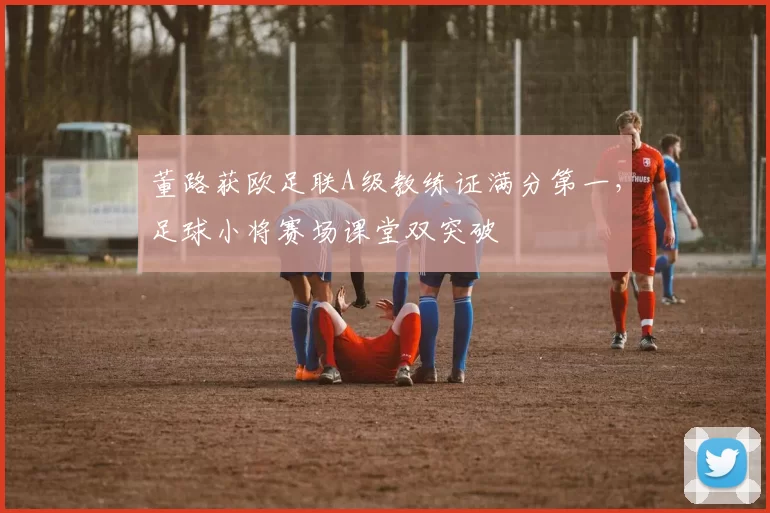 董路获欧足联A级教练证满分第一，足球小将赛场课堂双突破
