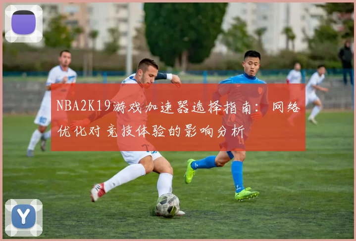 NBA2K19游戏加速器选择指南：网络优化对竞技体验的影响分析