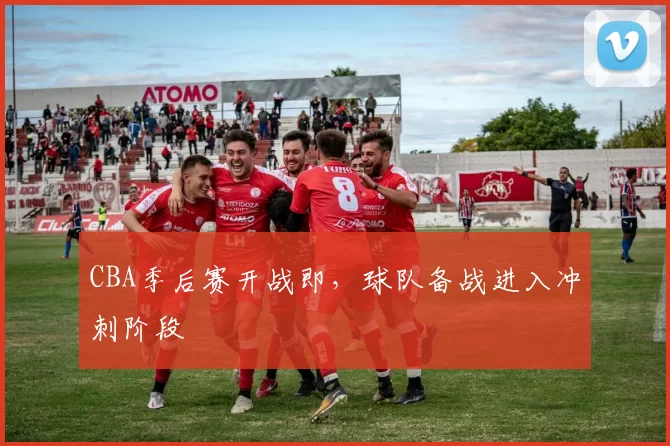 CBA季后赛开战即，球队备战进入冲刺阶段