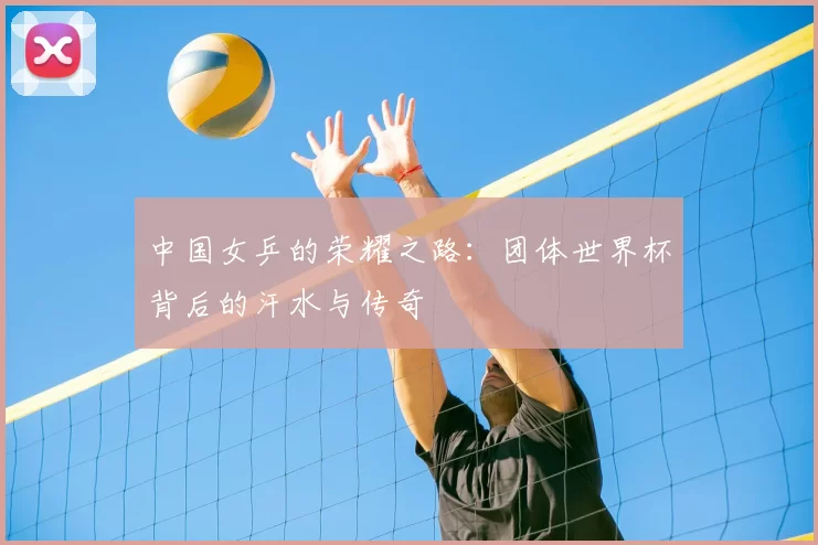 中国女乒的荣耀之路:团体世界杯背后的汗水与传奇