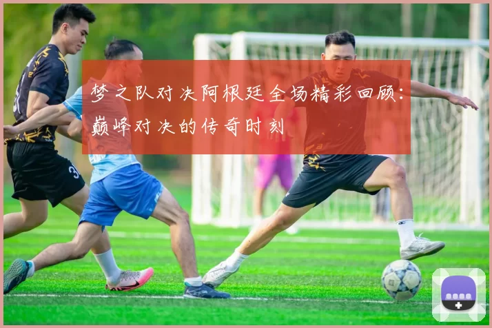 梦之队对决阿根廷全场精彩回顾：巅峰对决的传奇时刻