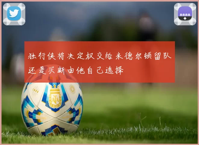独行侠将决定权交给米德尔顿留队还是买断由他自己选择