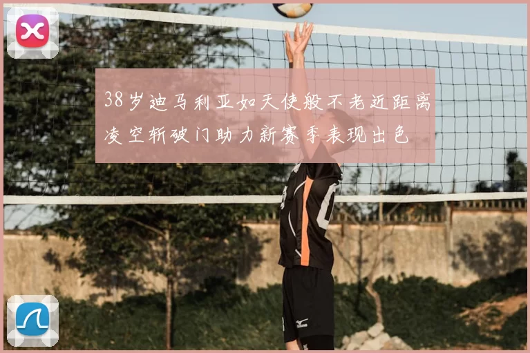 38岁迪马利亚如天使般不老近距离凌空斩破门助力新赛季表现出色