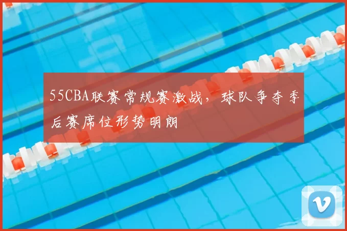 55CBA联赛常规赛激战，球队争夺季后赛席位形势明朗