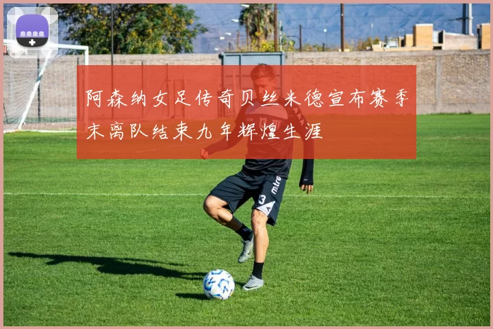 阿森纳女足传奇贝丝米德宣布赛季末离队结束九年辉煌生涯
