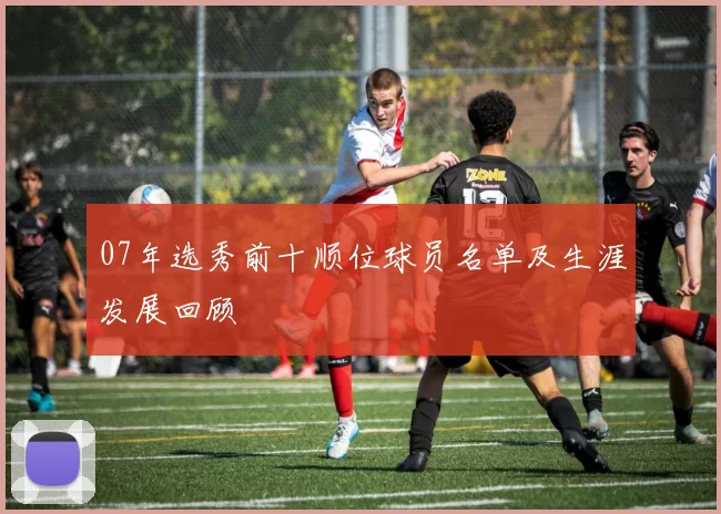 07年选秀前十顺位球员名单及生涯发展回顾
