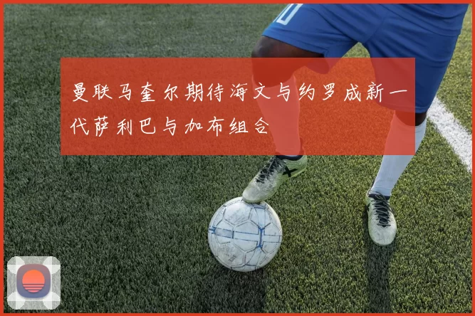 曼联马奎尔期待海文与约罗成新一代萨利巴与加布组合