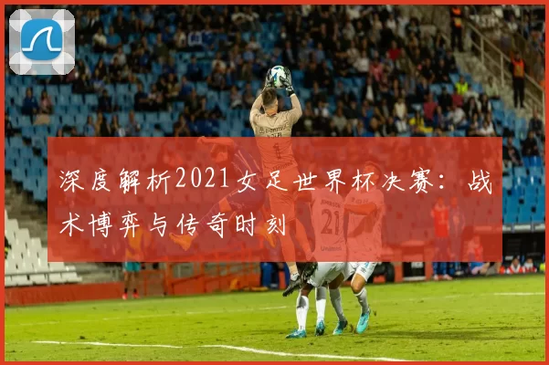 深度解析2021女足世界杯决赛：战术博弈与传奇时刻