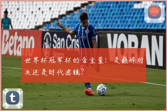 世界杯冠军杯的含金量：是巅峰对决还是时代滤镜？