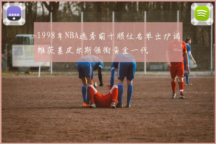 1998年NBA选秀前十顺位名单出炉诺维茨基皮尔斯领衔黄金一代