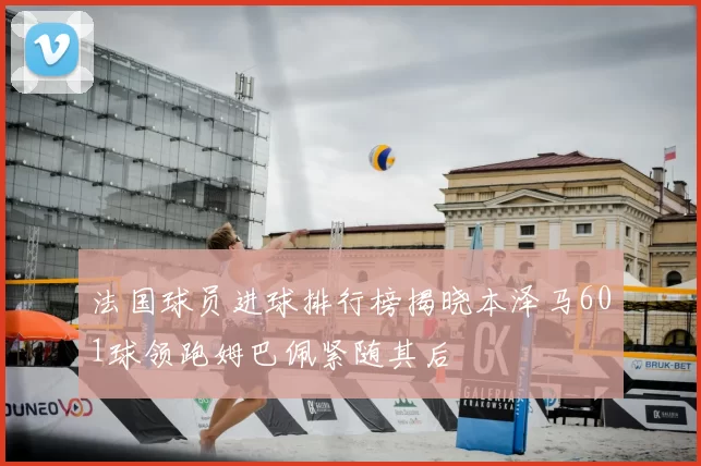 法国球员进球排行榜揭晓本泽马601球领跑姆巴佩紧随其后